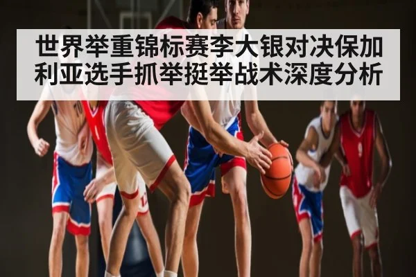 世界举重锦标赛李大银对决保加利亚选手抓举挺举战术深度分析
